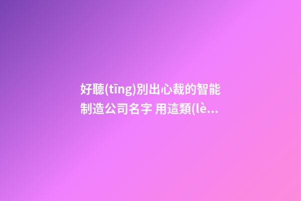 好聽(tīng)別出心裁的智能制造公司名字 用這類(lèi)字一定好看